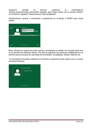 queremos
cambiar
el
dominio
usaremos
la
nomenclatura:
nombre_usuario/nombre_dominioPor ejemplo, para iniciar sesión con el usuario "alonso"
en el dominio "ajpdsoft" introduciríamos "Alonso/ajpdsoft".
Introduciremos usuario y contraseña y pulsaremos en la flecha o INTRO para iniciar
sesión:

Nota: volvemos a repetir que este usuario y contraseña no existen en el equipo local sino
en el dominio de Windows Server. Por ello se aplicarán las directivas establecidas en el
dominio para el usuario de caducidad de contraseña, complejidad, cifrado, historial, etc.
Y ya tendremos el equipo validado en el dominio y podremos iniciar sesión con un usuario
de Active Directory:

REALIZADO POR: OSVALDO ROJO AVILES

Página 25

 