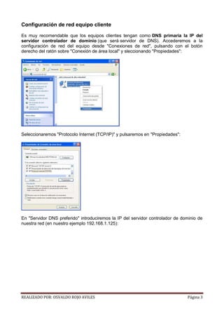 Configuración de red equipo cliente
Es muy recomendable que los equipos clientes tengan como DNS primaria la IP del
servidor controlador de dominio (que será servidor de DNS). Accederemos a la
configuración de red del equipo desde "Conexiones de red", pulsando con el botón
derecho del ratón sobre "Conexión de área local" y sleccionando "Propiedades":

Seleccionaremos "Protocolo Internet (TCP/IP)" y pulsaremos en "Propiedades":

En "Servidor DNS preferido" introduciremos la IP del servidor controlador de dominio de
nuestra red (en nuestro ejemplo 192.168.1.125):

REALIZADO POR: OSVALDO ROJO AVILES

Página 3

 