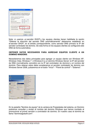 Nota: si usamos un servidor DHCP y los equipos clientes tienen habilitada la opción
"Obtener la dirección del servidor DNS automáticamente" deberemos establecer en
el servidor DHCP, en el ámbito correspondiente, como servidor DNS primario la IP del
servidor controlador de dominio. De esta forma en los equipos clientes se configurará este
DNS de forma automática.
OBTENER DATOS NECESARIOS PARA AGREGAR EQUIPOS CLIENTE A UN
DOMINIO WINDOWS
Necesitaremos dos datos principales para agregar un equipo cliente con Windows XP,
Windows Vista, Windows 7 ó Windows 8 a un dominio Windows Server: la IP del servidor
de DNS (normalmente coincidirá con la IP del controlador de dominio) y el nombre del
dominio. Para obtener estos datos accederemos al servidor controlador de dominio con
Windows Server 2008, pulsaremos en el botón "Inicio" - "Panel de control" - "Sistema":

En la pestaña "Nombre de equipo" de la ventana de Propiedades del sistema, en Dominio
podremos consultar y anotar el nombre del dominio Windows que hemos montado al
promocionar el primer servidor a controlador de dominio. En nuestro caso el dominio se
llama "dominioajpdsoft.com":

REALIZADO POR: OSVALDO ROJO AVILES

Página 4

 
