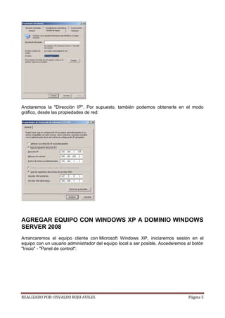 Anotaremos la "Dirección IP". Por supuesto, también podemos obtenerla en el modo
gráfico, desde las propiedades de red:

AGREGAR EQUIPO CON WINDOWS XP A DOMINIO WINDOWS
SERVER 2008
Arrancaremos el equipo cliente con Microsoft Windows XP, iniciaremos sesión en el
equipo con un usuario administrador del equipo local a ser posible. Accederemos al botón
"Inicio" - "Panel de control":

REALIZADO POR: OSVALDO ROJO AVILES

Página 5

 