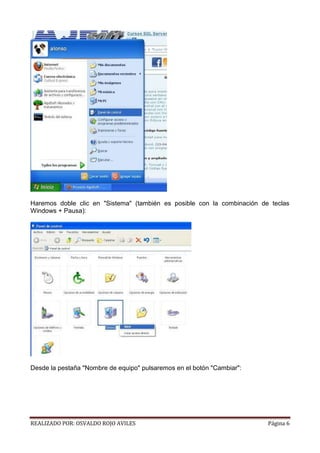 Haremos doble clic en "Sistema" (también es posible con la combinación de teclas
Windows + Pausa):

Desde la pestaña "Nombre de equipo" pulsaremos en el botón "Cambiar":

REALIZADO POR: OSVALDO ROJO AVILES

Página 6

 