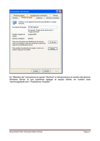 En "Miembro de" marcaremos la opción "Dominio" e introduciremos el nombre del dominio
Windows Server al que queremos agregar el equipo cliente, en nuestro caso
"dominioajpdsoft.com". Pulsaremos "Aceptar":

REALIZADO POR: OSVALDO ROJO AVILES

Página 7

 