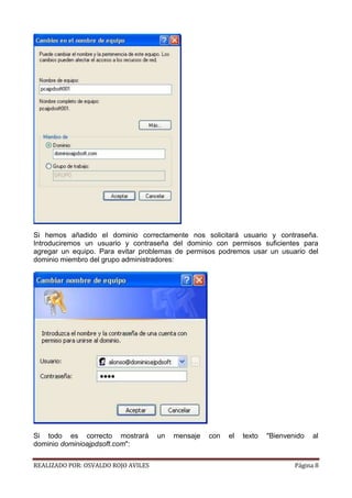 Si hemos añadido el dominio correctamente nos solicitará usuario y contraseña.
Introduciremos un usuario y contraseña del dominio con permisos suficientes para
agregar un equipo. Para evitar problemas de permisos podremos usar un usuario del
dominio miembro del grupo administradores:

Si todo es correcto mostrará
dominio dominioajpdsoft.com":
REALIZADO POR: OSVALDO ROJO AVILES

un

mensaje

con

el

texto

"Bienvenido

al

Página 8

 