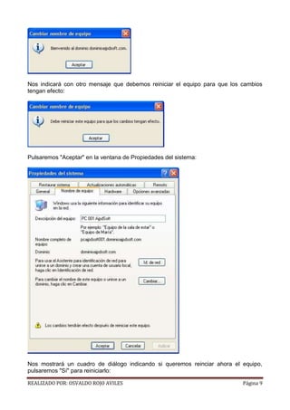 Nos indicará con otro mensaje que debemos reiniciar el equipo para que los cambios
tengan efecto:

Pulsaremos "Aceptar" en la ventana de Propiedades del sistema:

Nos mostrará un cuadro de diálogo indicando si queremos reinciar ahora el equipo,
pulsaremos "Sí" para reiniciarlo:
REALIZADO POR: OSVALDO ROJO AVILES

Página 9

 