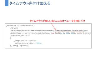ObservableWWW
• WWWをObservableとして扱えるようにしたもの
– Subscribeされた瞬間に通信が行われる
– 後は勝手に裏で通信して結果がストリームに流れてくる
– コルーチンを使わずにかける
 