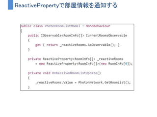 コールバックからストリームに変換するメリット
• IDEの補完が効くようになる
– PhotonのコールバックはSendMessageで呼び出される
– Observableとしてちゃんと定義してあげれば補完が効く
• 多様なオペレータによる柔軟な制御ができるようになる
– ログインに失敗したら３秒後にリトライ試すとか
– 全員からレスポンスがあった時に処理をするとか
– 部屋情報リストが更新されたことを通知するとか
 