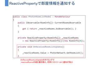 例）最新の部屋情報を通知するストリームを作る
• OnRevicedRoomListUpdate
– PhotonNetwork.GetRoomList()が更新された時に実行される
– これをストリームにしてしまう
 