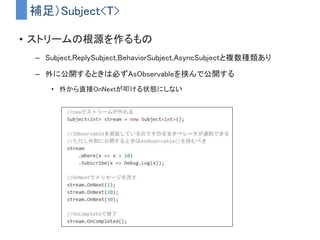 まとめ
• UniRxは便利なので使ってみよう！！！！！！！！
– 「時間」をすごい簡単に扱えるようになる
– GUI周りの実装もスッキリ書ける
– ゲームロジックに適用することもできる
• UniRxは便利だが難しい面もある
– 学習コストが高くて概念的にも難しい
– 導入する場合はプログラムの設計から考え直す必要が出てくる
• 真価を発揮させるには設計の根幹にUniRxがガッツリ食い込む
• 「便利ライブラリ」ではなく「言語拡張」だと思う必要がある
 