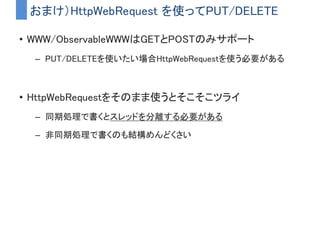 • Disposeを呼び出すとSubscribeが中止される
– ストリームの根源が削除されると自動的にDisposeされる
– ストリームが終了状態になってもDisposeされる
– staticなストリームを作った場合は手動Disposeが必要
補足）Subscribeの止め方
button.onClickで作ったストリームは
Buttonがシーンから削除されたタイミングでDisposeされる
 