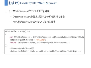 補足)UpdateAsObservableとObservable.EveryUpdate
どちらもUpdate()のタイミングを通知してくれるObservable
• UpdateAsObservable
– ObservableMonoBehaviour を継承すると使える
– (追記)ObservableMonoBehabiourを継承する方式は非推奨になりました
代わりにUniRx.Triggers名前空間に用意されている拡張メソッドの方
を使いましょう
– IObservable<Unit>
– コンポーネントのDestory時に自動Disposeされる
• Observable.EveryUpdate
– どのスクリプトからでも使える
– IObservable<long> (Subscribeした時からのフレーム数）
– 使い終わったら明示的にDisposeする必要がある
• またはOnCompleteがちゃんと発火するストリームにする
 