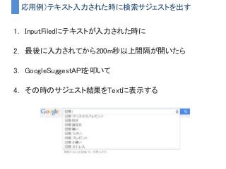 応用例）テキスト入力された時に検索サジェストを出す
1. InputFiledにテキストが入力された時に
2. 最後に入力されてから200m秒以上間隔が開いたら
3. GoogleSuggestAPIを叩いて
4. その時のサジェスト結果をTextに表示する
 