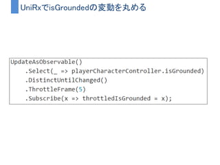 着地判定のイメージ図
F F F T T T T F F
F T F
T
UpdateAsObservable()
Updateのタイミングを通知
Select()
IsGroundedの値に差し替え
DistinctUntilChanged()
値に変化があった時のみ通過
Where()
値がTrueの時のみ通過
Subscribe()
isGroundedがFalse→Trueになった瞬間が通知される
 