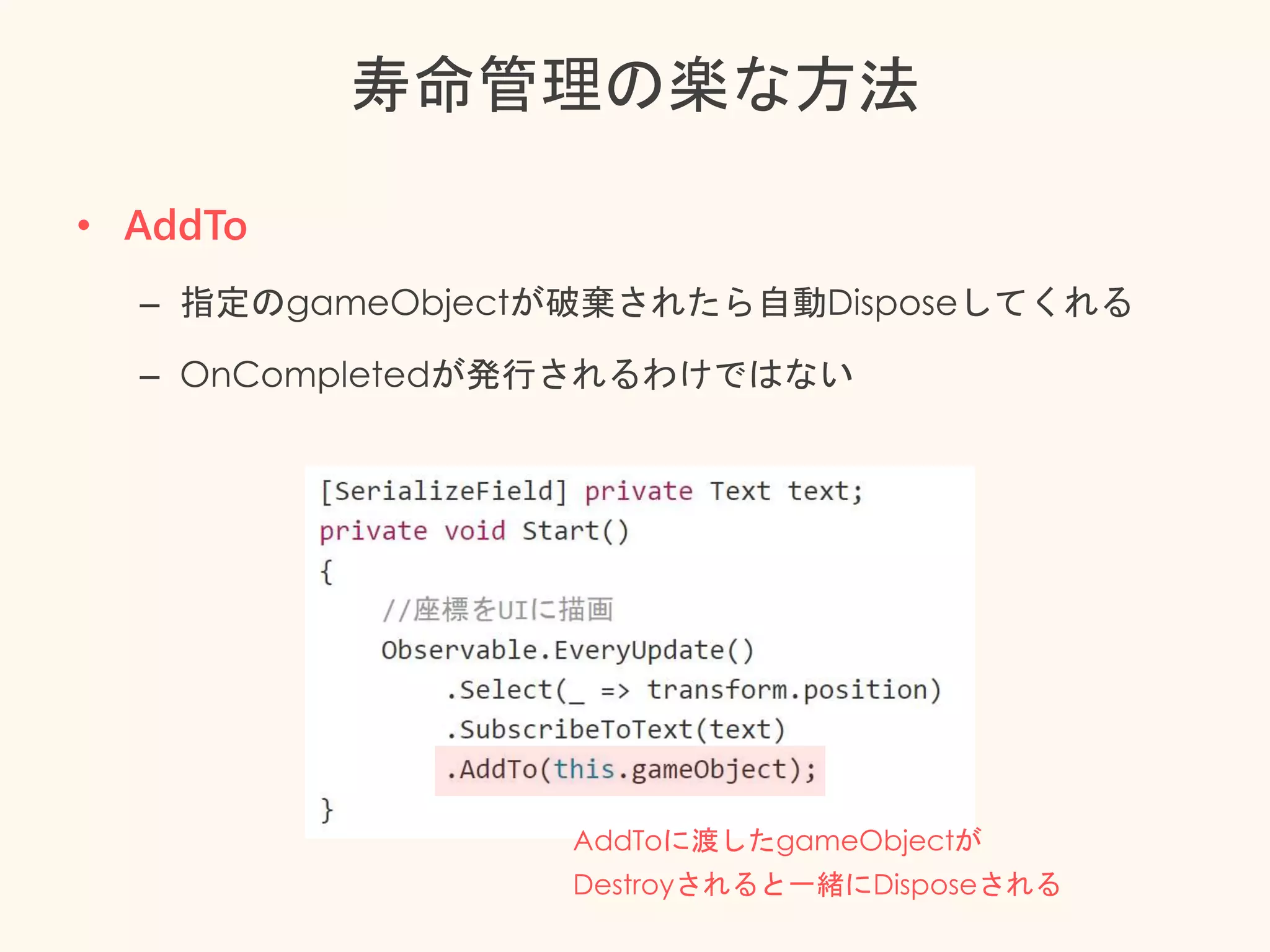 寿命管理の楽な方法
• AddTo
– 指定のgameObjectが破棄されたら自動Disposeしてくれる
– OnCompletedが発行されるわけではない
AddToに渡したgameObjectが
Destroyされると一緒にDisposeされる
 