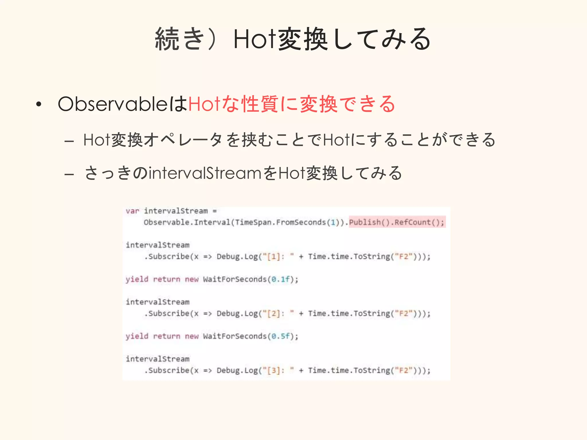 続き）Hot変換してみる
• ObservableはHotな性質に変換できる
– Hot変換オペレータを挟むことでHotにすることができる
– さっきのintervalStreamをHot変換してみる
 