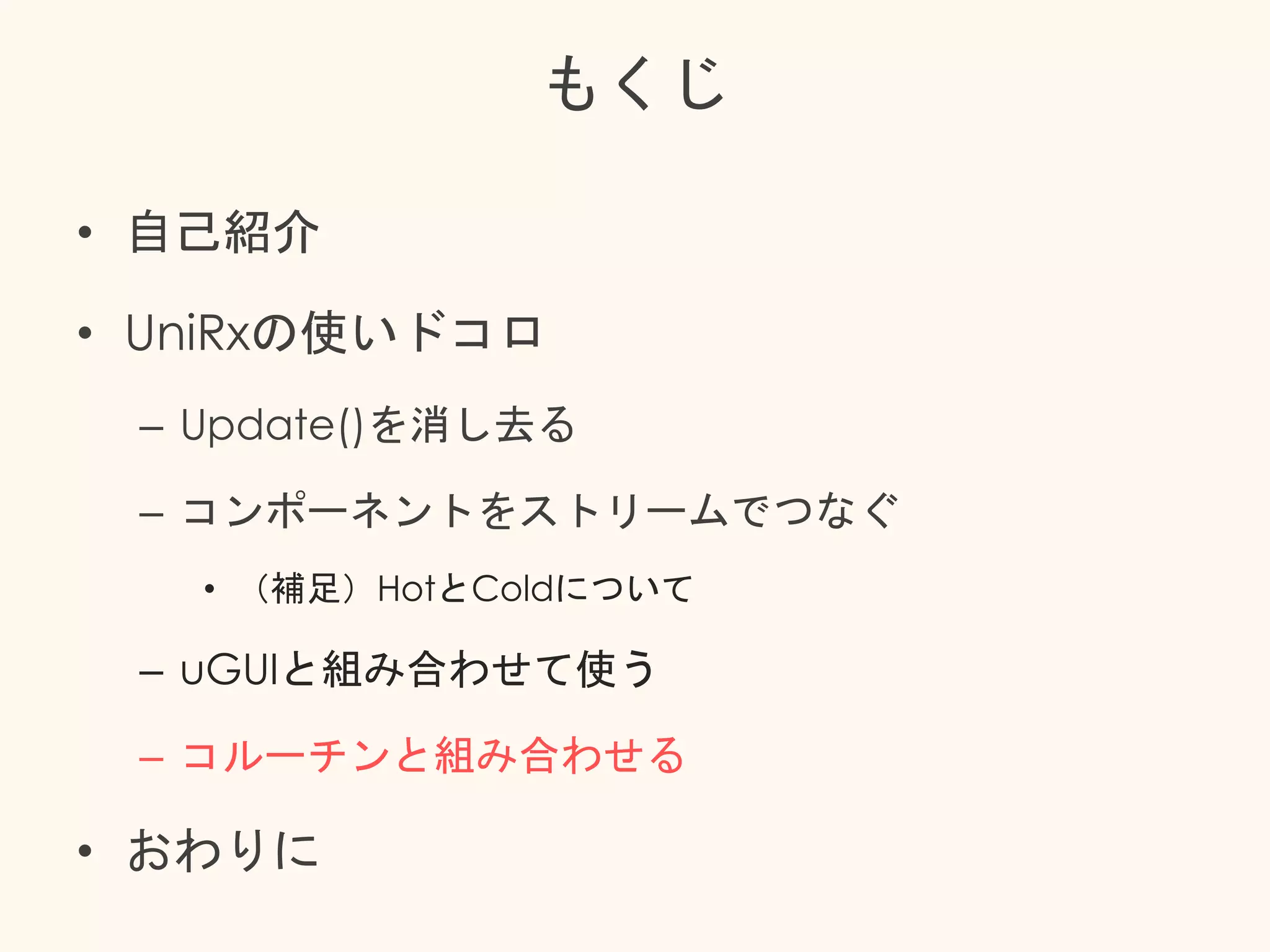 もくじ
• 自己紹介
• UniRxの使いドコロ
– Update()を消し去る
– コンポーネントをストリームでつなぐ
• （補足）HotとColdについて
– uGUIと組み合わせて使う
– コルーチンと組み合わせる
• おわりに
 