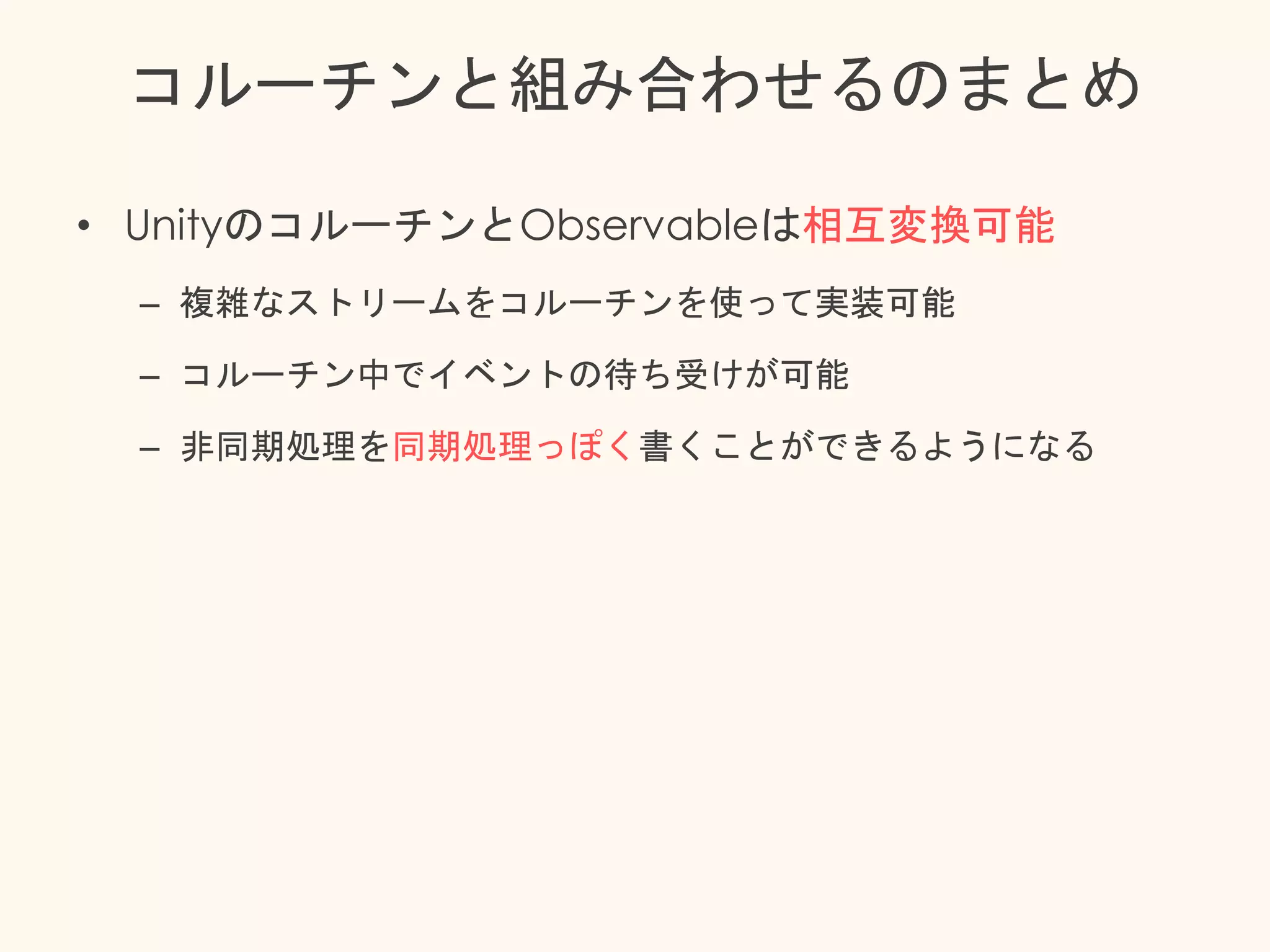 コルーチンと組み合わせるのまとめ
• UnityのコルーチンとObservableは相互変換可能
– 複雑なストリームをコルーチンを使って実装可能
– コルーチン中でイベントの待ち受けが可能
– 非同期処理を同期処理っぽく書くことができるようになる
 