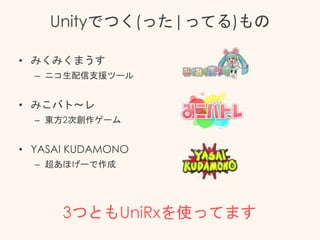 Unityでつく(った|ってる)もの
• みくみくまうす
– ニコ生配信支援ツール
• みこバト～レ
– 東方2次創作ゲーム
• YASAI KUDAMONO
– 超あほげーで作成
3つともUniRxを使ってます
 