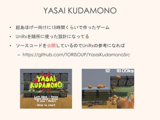 YASAI KUDAMONO
• 超あほげー向けに18時間くらいで作ったゲーム
• UniRxを随所に使った設計になってる
• ソースコードを公開しているのでUniRxの参考になれば
– https://github.com/TORISOUP/YasaiKudamonoSrc
 
