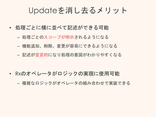 Updateを消し去るメリット
• 処理ごとに横に並べて記述ができる可能
– 処理ごとのスコープが明示されるようになる
– 機能追加、削除、変更が容易にできるようになる
– 記述が宣言的になり処理の意図がわかりやすくなる
• Rxのオペレータがロジックの実現に使用可能
– 複雑なロジックがオペレータの組み合わせで実装できる
 