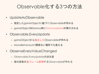 Observable化する3つの方法
• UpdateAsObservable
– 指定したgameObjectに紐づくObservableが作れる
– gameObjectのDestroy時にOnCompletedが発行される
• Observable.EveryUpdate
– gameObjectから独立したObservableが作れる
– MonoBehaviourに関係ない場所でも使える
• ObserveEveryValueChanged
– Observable.EveryUpdateの派生版
– 値の変動を毎フレーム監視するObservableが作れる
 