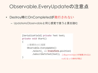 Observable.EveryUpdateの注意点
• Destroy時にOnCompletedが発行されない
– UpdateAsObservableと同じ感覚で使うと罠を踏む
このgameObjectが破棄されると
nullになって例外が飛ぶ
 