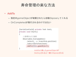 寿命管理の楽な方法
• AddTo
– 指定のgameObjectが破棄されたら自動Disposeしてくれる
– OnCompletedが発行されるわけではない
AddToに渡したgameObjectが
Destroyされると一緒にDisposeされる
 