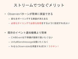 ストリームでつなぐメリット
• Observerパターンが簡単に実装できる
– 変化をポーリングする実装が消え去る
– 必要なタイミングで必要な処理をするように記述すればよい
• 既存のイベント通知機構より簡単
– C#のEventは下準備が面倒で使いたくない
– UnityのSendMessageは使いたくなく
– RxならObservableを用意すればOK！ラクチン！
 