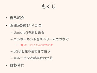 もくじ
• 自己紹介
• UniRxの使いドコロ
– Update()を消し去る
– コンポーネントをストリームでつなぐ
• （補足）HotとColdについて
– uGUIと組み合わせて使う
– コルーチンと組み合わせる
• おわりに
 