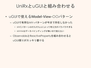 UniRxとuGUIと組み合わせる
• uGUIで使えるModel-View-○○パターン
– uGUIで有用なMV○パターンが今まで存在しなかった
• MVCパターンはそもそも人によって考え方がバラバラすぎる
• MVVMはデータバインディングが無いので使えない
– ObservableとReactivePropertyを組み合わせると
uGUI周りがスッキリ書ける
 