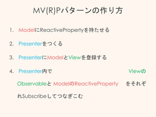 MV(R)Pパターンの作り方
1. ModelにReactivePropertyを持たせる
2. Presenterをつくる
3. PresenterにModelとViewを登録する
4. Presenter内で Viewの
Observableと ModelのReactiveProperty をそれぞ
れSubscribeしてつなぎこむ
 