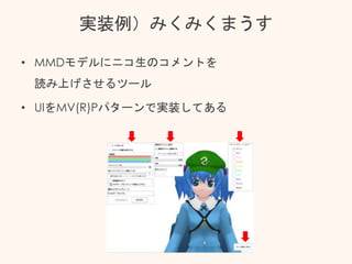 実装例）みくみくまうす
• MMDモデルにニコ生のコメントを
読み上げさせるツール
• UIをMV(R)Pパターンで実装してある
 