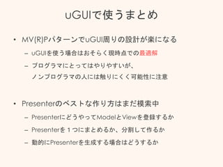 uGUIで使うまとめ
• MV(R)PパターンでuGUI周りの設計が楽になる
– uGUIを使う場合はおそらく現時点での最適解
– プログラマにとってはやりやすいが、
ノンプログラマの人には触りにくく可能性に注意
• Presenterのベストな作り方はまだ模索中
– PresenterにどうやってModelとViewを登録するか
– Presenterを１つにまとめるか、分割して作るか
– 動的にPresenterを生成する場合はどうするか
 