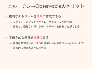 コルーチン→Observableのメリット
• 複雑なストリームを簡単に作成できる
– ファクトリメソッドやオペレータチェーンだけでは
作れない複雑なロジックのストリームを作ることができる
• 手続き的な処理を隠蔽できる
– 煩雑な処理をコルーチンに隠蔽し外からはObservableとして
宣言的に扱えるようにできる
 