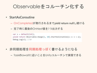 Observableをコルーチン化する
• StartAsCoroutine
– OnCompletedが発行されるまでyield return nullし続ける
– 完了時に最後のOnNext値を1つ出力する
• 非同期処理を同期処理っぽく書けるようになる
– Taskのawaitに近いことをUnityコルーチンで実現できる
 