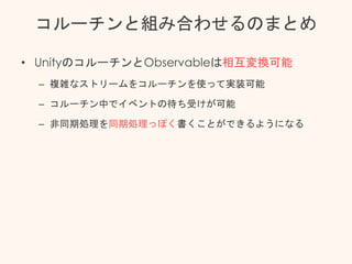 コルーチンと組み合わせるのまとめ
• UnityのコルーチンとObservableは相互変換可能
– 複雑なストリームをコルーチンを使って実装可能
– コルーチン中でイベントの待ち受けが可能
– 非同期処理を同期処理っぽく書くことができるようになる
 