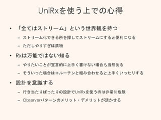 UniRxを使う上での心得
• 「全てはストリーム」という世界観を持つ
– ストリーム化できる所を探してストリームにすると便利になる
– ただしやりすぎは禁物
• Rxは万能ではない知る
– やりたいことが宣言的に上手く書けない場合も当然ある
– そういった場合はコルーチンと組み合わせると上手くいったりする
• 設計を意識する
– 行き当たりばったりの設計でUniRxを使うのは非常に危険
– Observerパターンのメリット・デメリットが活かせる
 