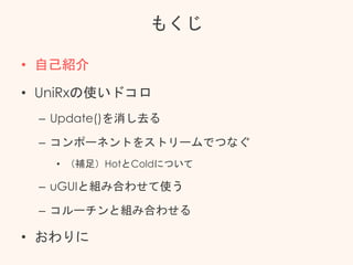 もくじ
• 自己紹介
• UniRxの使いドコロ
– Update()を消し去る
– コンポーネントをストリームでつなぐ
• （補足）HotとColdについて
– uGUIと組み合わせて使う
– コルーチンと組み合わせる
• おわりに
 