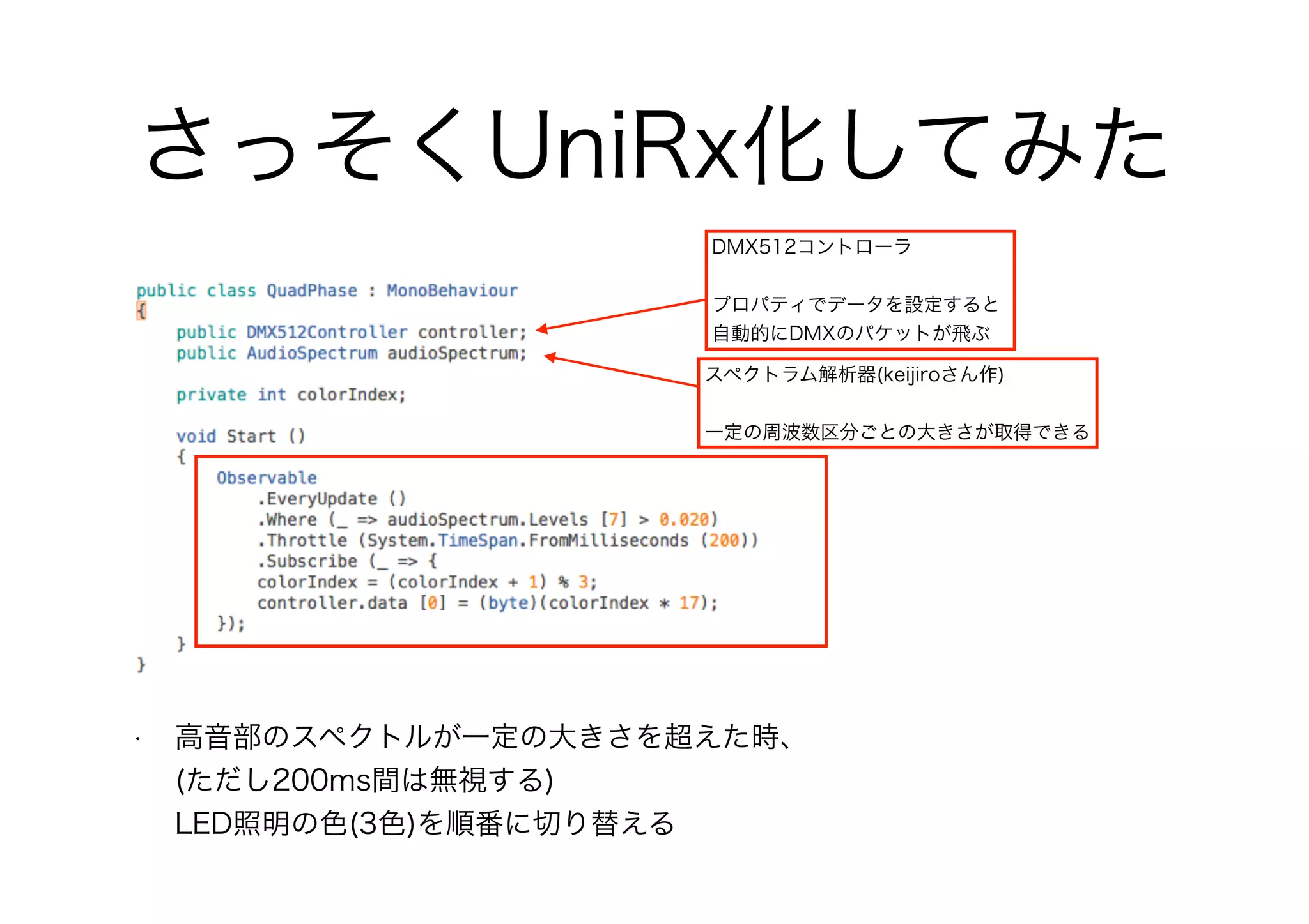さっそくUniRx化してみた
• 高音部のスペクトルが一定の大きさを超えた時、 
(ただし200ms間は無視する) 
LED照明の色(3色)を順番に切り替える
DMX512コントローラ
プロパティでデータを設定すると
自動的にDMXのパケットが飛ぶ
スペクトラム解析器(keijiroさん作)
一定の周波数区分ごとの大きさが取得できる
 