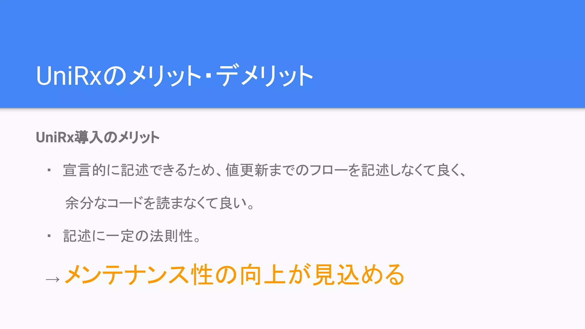 UniRx導入のメリット
　・　宣言的に記述できるため、値更新までのフローを記述しなくて良く、
　　　余分なコードを読まなくて良い。
　・　記述に一定の法則性。
　→ メンテナンス性の向上が見込める
UniRxのメリット・デメリット
 