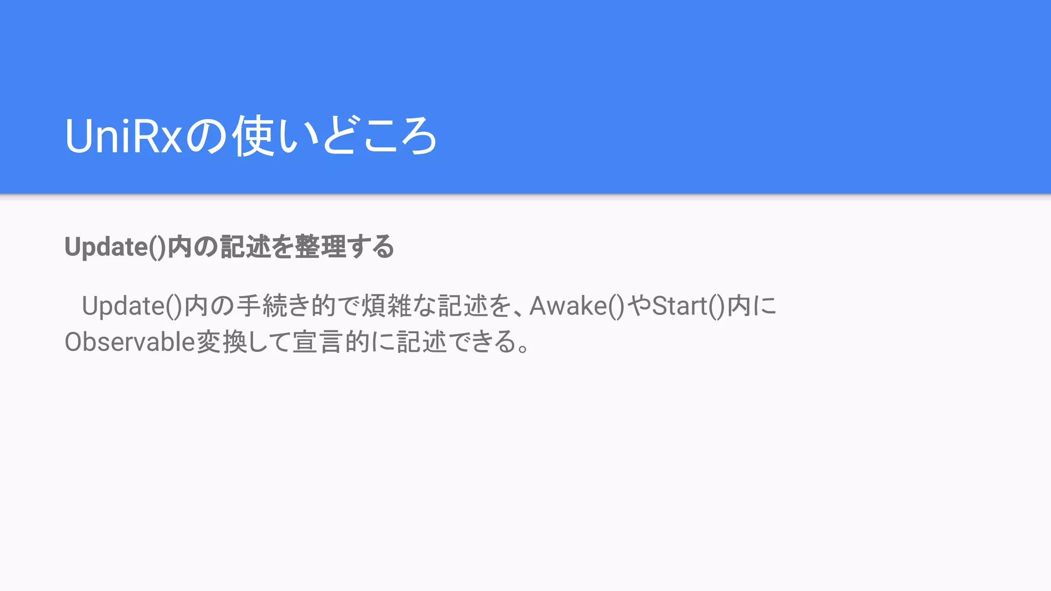 Update()内の記述を整理する
　Update()内の手続き的で煩雑な記述を、Awake()やStart()内に　　　　　　　
Observable変換して宣言的に記述できる。
UniRxの使いどころ
 