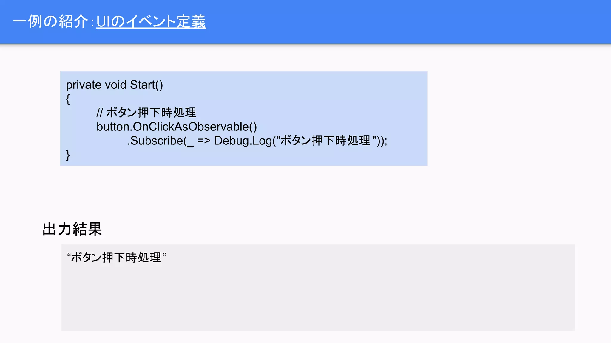 “ボタン押下時処理”
一例の紹介：UIのイベント定義
出力結果
private void Start()
{
// ボタン押下時処理
button.OnClickAsObservable()
.Subscribe(_ => Debug.Log("ボタン押下時処理"));
}
 
