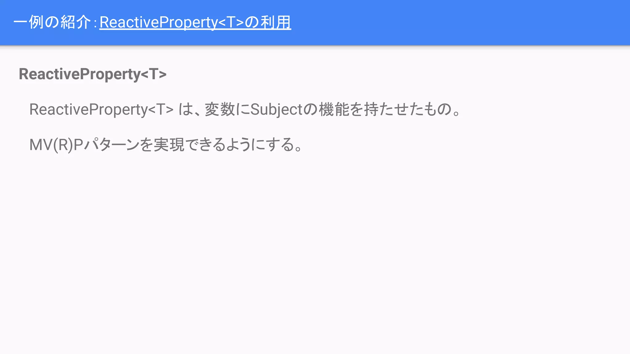 一例の紹介：ReactiveProperty<T>の利用
ReactiveProperty<T>
　ReactiveProperty<T> は、変数にSubjectの機能を持たせたもの。
　MV(R)Pパターンを実現できるようにする。
 