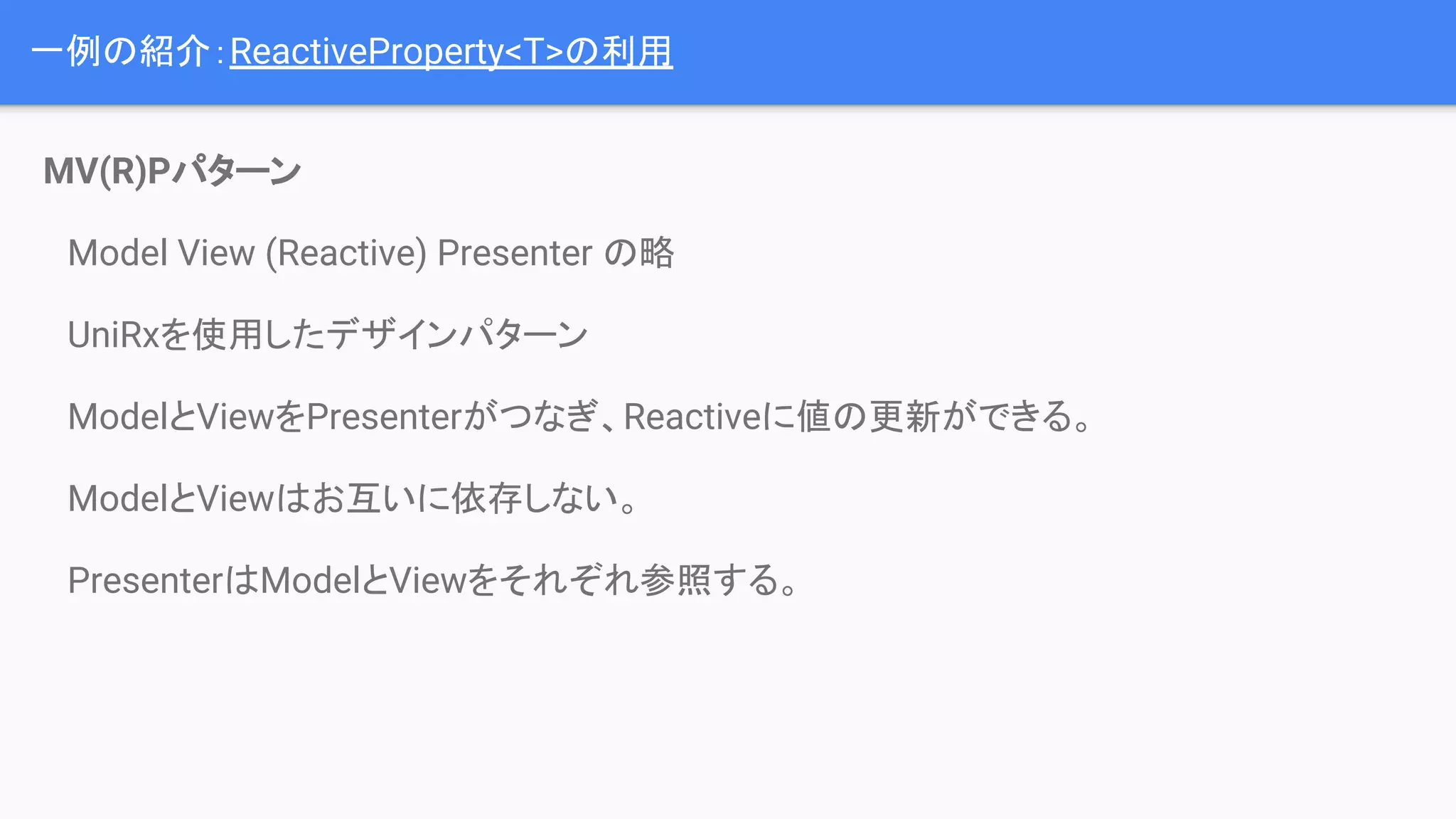 MV(R)Pパターン
　Model View (Reactive) Presenter の略
　UniRxを使用したデザインパターン
　ModelとViewをPresenterがつなぎ、Reactiveに値の更新ができる。
　ModelとViewはお互いに依存しない。
　PresenterはModelとViewをそれぞれ参照する。
一例の紹介：ReactiveProperty<T>の利用
 