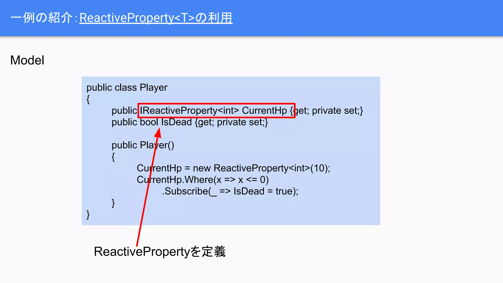 一例の紹介：ReactiveProperty<T>の利用
public class Player
{
public IReactiveProperty<int> CurrentHp {get; private set;}
public bool IsDead {get; private set;}
public Player()
{
CurrentHp = new ReactiveProperty<int>(10);
CurrentHp.Where(x => x <= 0)
.Subscribe(_ => IsDead = true);
}
}
ReactivePropertyを定義
Model
 