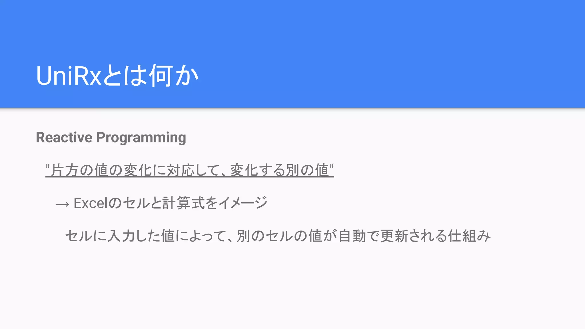 UniRxとは何か
Reactive Programming
　"片方の値の変化に対応して、変化する別の値"
　　→ Excelのセルと計算式をイメージ
　　　セルに入力した値によって、別のセルの値が自動で更新される仕組み
 