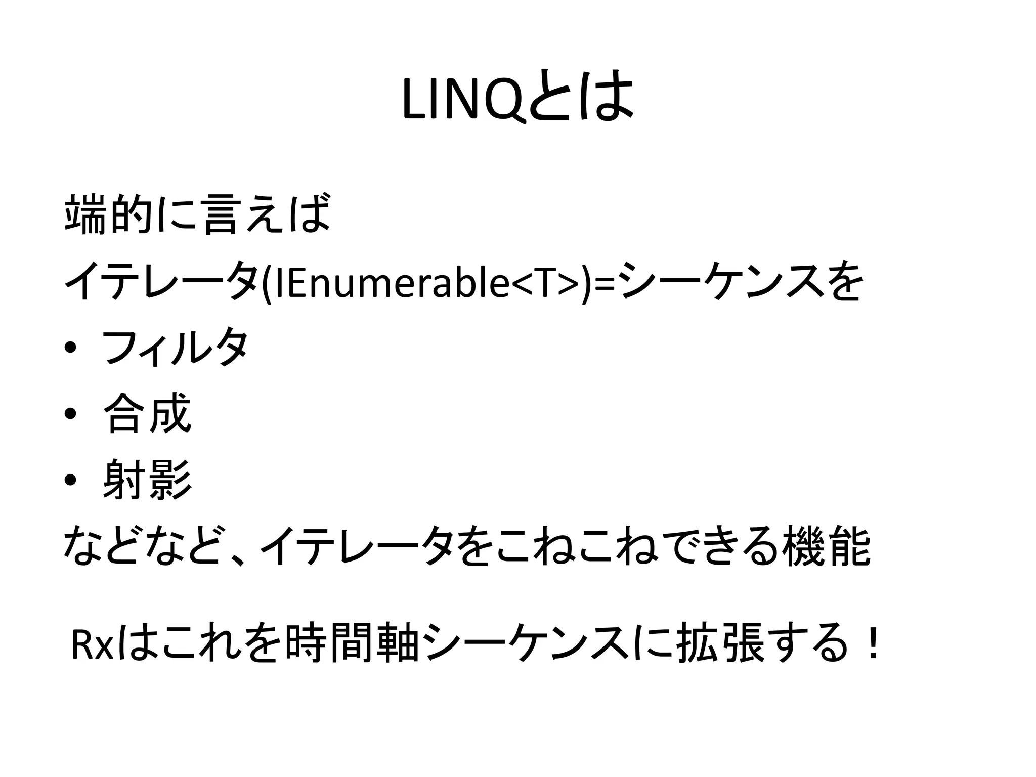 LINQとは 
端的に言えば 
イテレータ(IEnumerable<T>)=シーケンスを 
• フィルタ 
• 合成 
• 射影 
などなど、イテレータをこねこねできる機能 
Rxはこれを時間軸シーケンスに拡張する！ 
 