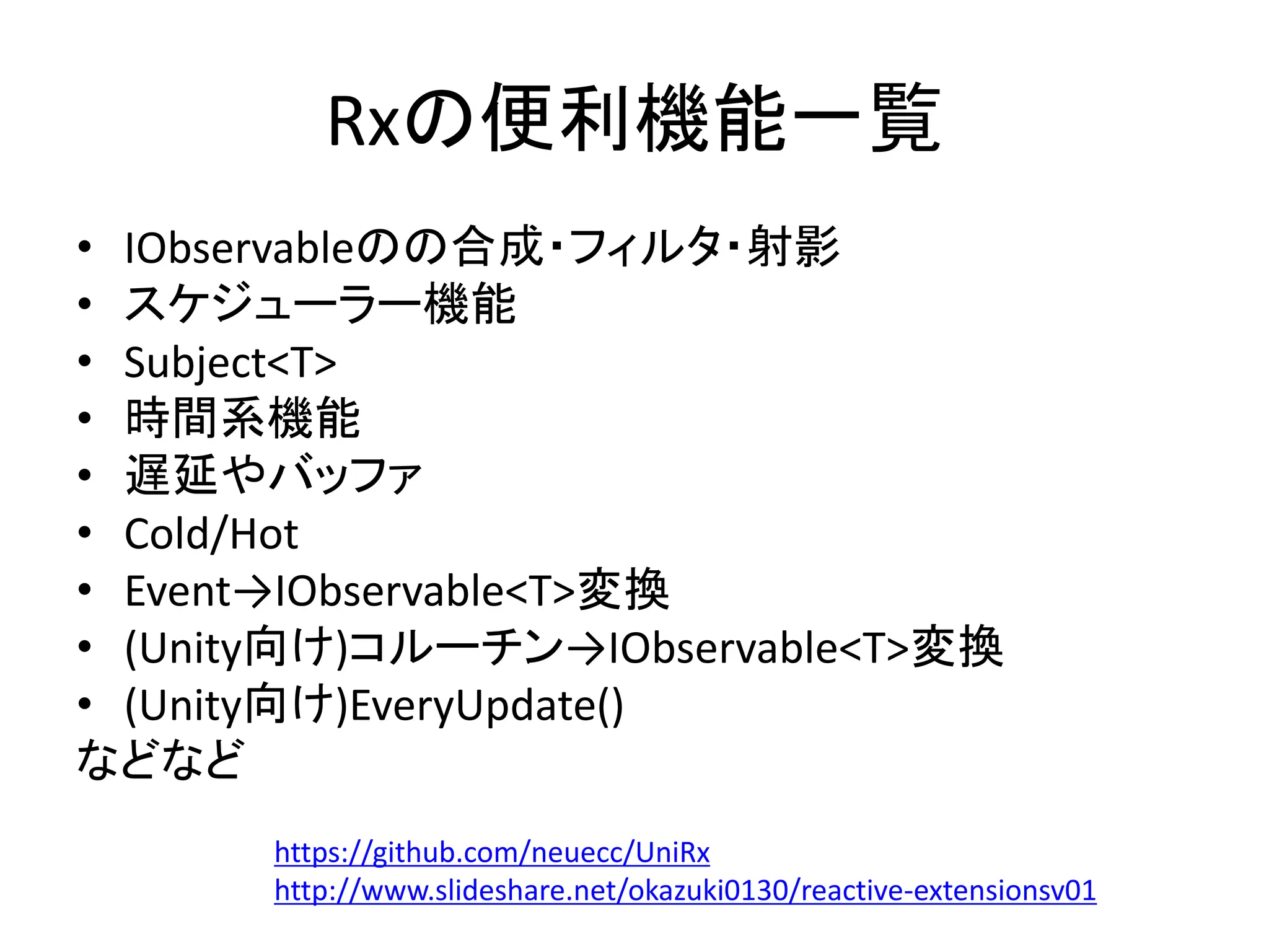 Rxの便利機能一覧 
• IObservableのの合成・フィルタ・射影 
• スケジューラー機能 
• Subject<T> 
• 時間系機能 
• 遅延やバッファ 
• Cold/Hot 
• Event→IObservable<T>変換 
• (Unity向け)コルーチン→IObservable<T>変換 
• (Unity向け)EveryUpdate() 
などなど 
https://github.com/neuecc/UniRx 
http://www.slideshare.net/okazuki0130/reactive-extensionsv01 
 
