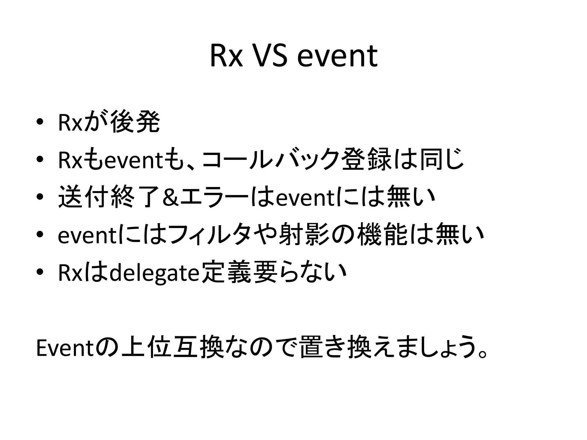 Rx VS event 
• Rxが後発 
• Rxもeventも、コールバック登録は同じ 
• 送付終了&エラーはeventには無い 
• eventにはフィルタや射影の機能は無い 
• Rxはdelegate定義要らない 
Eventの上位互換なので置き換えましょう。 
 