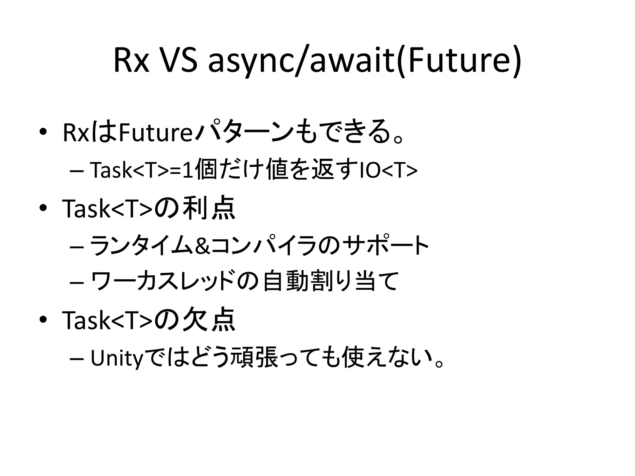 Rx VS async/await(Future) 
• RxはFutureパターンもできる。 
– Task<T>=1個だけ値を返すIO<T> 
• Task<T>の利点 
– ランタイム&コンパイラのサポート 
– ワーカスレッドの自動割り当て 
• Task<T>の欠点 
– Unityではどう頑張っても使えない。 
 