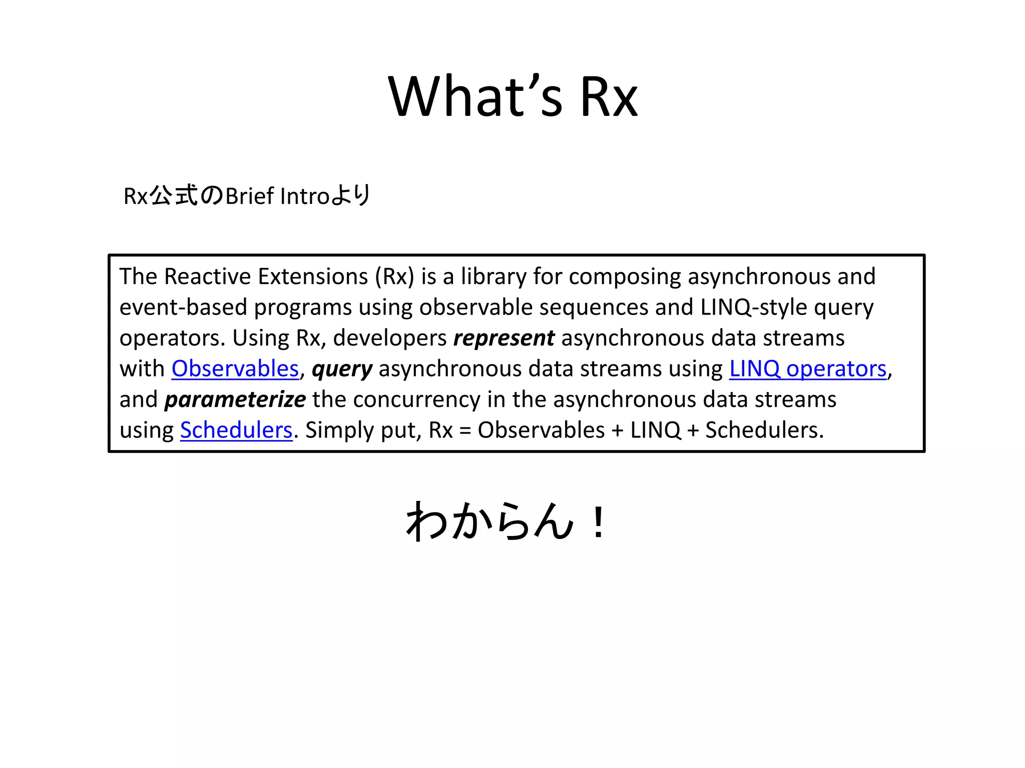 What’s Rx 
The Reactive Extensions (Rx) is a library for composing asynchronous and 
event-based programs using observable sequences and LINQ-style query 
operators. Using Rx, developers represent asynchronous data streams 
with Observables, query asynchronous data streams using LINQ operators, 
and parameterize the concurrency in the asynchronous data streams 
using Schedulers. Simply put, Rx = Observables + LINQ + Schedulers. 
わからん！ 
Rx公式のBrief Introより 
 